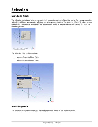 Selection
Sketching Mode
The following is displayed when you use the right mouse button in the Sketching mode. The context menu lists
Select Loops/Chains when you are selecting, not when you are drawing. This works for 2D and 3D edges. Instead
of selecting a single edge, it will select the entire loop of edges or, if the edge does not belong to a loop, the
entire edge chain.
The Selection Filter options include:
• Section : Selection Filter: Points
• Section : Selection Filter: Edges
Modeling Mode
The following is displayed when you use the right mouse button in the Modeling mode.
DesignModeler Help . . © SAS IP, Inc.
 