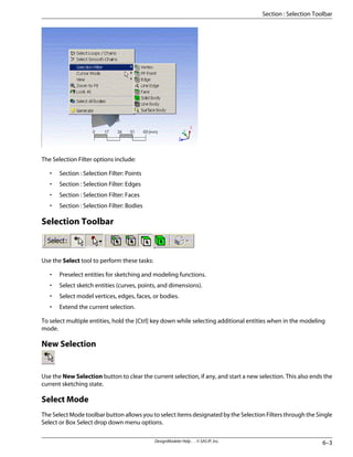 The Selection Filter options include:
• Section : Selection Filter: Points
• Section : Selection Filter: Edges
• Section : Selection Filter: Faces
• Section : Selection Filter: Bodies
Selection Toolbar
Use the Select tool to perform these tasks:
• Preselect entities for sketching and modeling functions.
• Select sketch entities (curves, points, and dimensions).
• Select model vertices, edges, faces, or bodies.
• Extend the current selection.
To select multiple entities, hold the [Ctrl] key down while selecting additional entities when in the modeling
mode.
New Selection
Use the New Selection button to clear the current selection, if any, and start a new selection. This also ends the
current sketching state.
Select Mode
The Select Mode toolbar button allows you to select items designated by the Selection Filters through the Single
Select or Box Select drop down menu options.
6–3
DesignModeler Help . . © SAS IP, Inc.
Section : Selection Toolbar
 