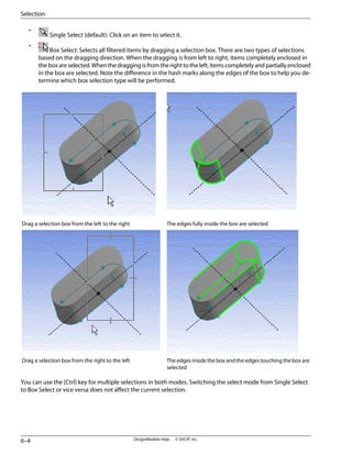 •
Single Select (default): Click on an item to select it.
•
Box Select: Selects all filtered items by dragging a selection box. There are two types of selections
based on the dragging direction. When the dragging is from left to right, items completely enclosed in
theboxareselected.Whenthedraggingisfromtherighttotheleft,itemscompletelyandpartiallyenclosed
in the box are selected. Note the difference in the hash marks along the edges of the box to help you de-
termine which box selection type will be performed.
The edges fully inside the box are selected
Drag a selection box from the left to the right
The edges inside the box and the edges touching the box are
selected
Drag a selection box from the right to the left
You can use the [Ctrl] key for multiple selections in both modes. Switching the select mode from Single Select
to Box Select or vice versa does not affect the current selection.
DesignModeler Help . . © SAS IP, Inc.
6–4
Selection
 