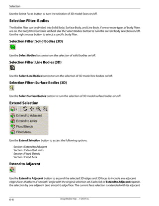 Use the Select Faces button to turn the selection of 3D model faces on/off.
Selection Filter: Bodies
The Bodies filter can be divided into Solid Body, Surface Body, and Line Body. If one or more types of body filters
are on, the body filter button is latched. Use the Select Bodies button to turn the current body selection on/off.
Use the right mouse button to select a specific body filter.
Selection Filter: Solid Bodies (3D)
Use the Select Bodies button to turn the selection of solid bodies on/off.
Selection Filter: Line Bodies (3D)
Use the Select Line Bodies button to turn the selection of 3D model line bodies on/off.
Selection Filter: Surface Bodies (3D)
Use the Select Surface Bodies button to turn the selection of 3D model surface bodies on/off.
Extend Selection
Use the Extend Selection button to access the following options:
Section : Extend to Adjacent
Section : Extend to Limits
Section : Flood Blends
Section : Flood Area
Extend to Adjacent
Use the Extend to Adjacent button to expand the selected 3D edges and 3D faces to include any adjacent
edges/faces that form a “smooth” angle with the original selection set. Each click of ExtendtoAdjacent expands
the selection by one adjacent (and smooth) edge/face. The current face selection is extended with its adjacent
DesignModeler Help . . © SAS IP, Inc.
6–6
Selection
 