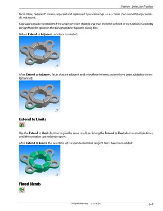 faces. Here, “adjacent” means, adjacent and separated by a seam edge -- i.e., corner (non-smooth) adjacencies
do not count.
Faces are considered smooth if the angle between them is less than the limit defined in the Section : Geometry
DesignModeler option in the DesignModeler Options dialog box.
Before Extend to Adjacent, one face is selected:
After Extend to Adjacent, faces that are adjacent and smooth to the selected one have been added to the se-
lection set:
Extend to Limits
Use the Extend to Limits button to gain the same result as clicking the Extend to Limits button multiple times,
until the selection can no longer grow.
After Extend to Limits, the selection set is expanded until all tangent faces have been added:
Flood Blends
6–7
DesignModeler Help . . © SAS IP, Inc.
Section : Selection Toolbar
 