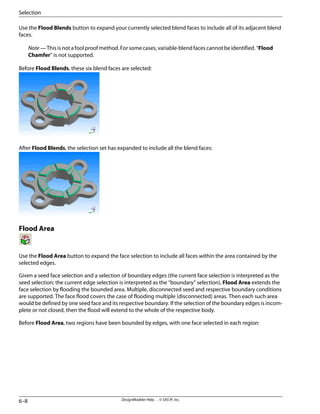Use the Flood Blends button to expand your currently selected blend faces to include all of its adjacent blend
faces.
Note — This is not a fool proof method. For some cases, variable-blend faces cannot be identified. “Flood
Chamfer” is not supported.
Before Flood Blends, these six blend faces are selected:
After Flood Blends, the selection set has expanded to include all the blend faces:
Flood Area
Use the Flood Area button to expand the face selection to include all faces within the area contained by the
selected edges.
Given a seed face selection and a selection of boundary edges (the current face selection is interpreted as the
seed selection; the current edge selection is interpreted as the “boundary” selection), Flood Area extends the
face selection by flooding the bounded area. Multiple, disconnected seed and respective boundary conditions
are supported. The face flood covers the case of flooding multiple (disconnected) areas. Then each such area
would be defined by one seed face and its respective boundary. If the selection of the boundary edges is incom-
plete or not closed, then the flood will extend to the whole of the respective body.
Before Flood Area, two regions have been bounded by edges, with one face selected in each region:
DesignModeler Help . . © SAS IP, Inc.
6–8
Selection
 