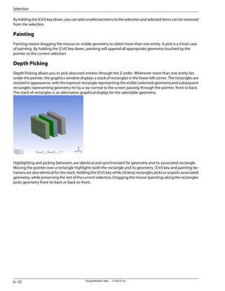 Byholdingthe[Ctrl]keydown,youcanaddunselecteditemstotheselectionandselecteditemscanberemoved
from the selection.
Painting
Painting means dragging the mouse on visible geometry to select more than one entity. A pick is a trivial case
of painting. By holding the [Ctrl] key down, painting will append all appropriate geometry touched by the
pointer to the current selection.
Depth Picking
Depth Picking allows you to pick obscured entities through the Z-order. Whenever more than one entity lies
under the pointer, the graphics window displays a stack of rectangles in the lower left corner. The rectangles are
stacked in appearance, with the topmost rectangle representing the visible (selected) geometry and subsequent
rectangles representing geometry hit by a ray normal to the screen passing through the pointer, front to back.
The stack of rectangles is an alternative graphical display for the selectable geometry.
Highlighting and picking behaviors are identical and synchronized for geometry and its associated rectangle.
Moving the pointer over a rectangle highlights both the rectangle and its geometry. [Ctrl] key and painting be-
haviors are also identical for the stack. Holding the [Ctrl] key while clicking rectangles picks or unpicks associated
geometry, while preserving the rest of the current selection. Dragging the mouse (painting) along the rectangles
picks geometry front-to-back or back-to-front.
DesignModeler Help . . © SAS IP, Inc.
6–10
Selection
 
