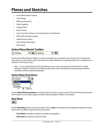 Planes and Sketches
• Active Plane/Sketch Toolbar
• Terminology
• Reference Geometry
• Plane Properties
• Tangent Plane
• Plane Preview
• From-Face Plane, Planar vs. Curved-Surfaces Faces Behavior
• Offset Before Rotate Property
• Apply/Cancel in Plane
• Active Sketch Drop Down
• New Sketch
Active Plane/Sketch Toolbar
Use the Active Plane/Sketch Toolbar to create a new plane or a new sketch. You can also use it to switch the
active plane or active sketch while in the sketching mode. (While in the modeling mode, this is usually done via
selection in the Feature Tree.)
Note — A very useful shortcut exists that allows you to create a new plane and new sketch in a single
operation. To do this, while in the modeling mode, select a face. By selecting the sketching tab, the plane
and sketch will be created automatically.
Active Plane Drop Down
Use the Active Plane Drop Down to select the plane in which you want to work. This lists all the planes present
in the model. You can select a plane to make it the active plane. XYPlane is the default.
New Plane
Use the New Plane tool to create a new plane. Click on Type in the Details View to display the drop down menu
that lists the six different types of plane construction:
• From Plane: new plane is based on another existing plane.
• From Face: new plane is based on a face.
DesignModeler Help . . © SAS IP, Inc.
 