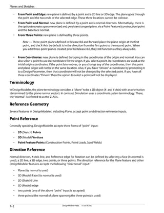 • From Point and Edge: new plane is defined by a point and a 2D line or 3D edge. The plane goes through
the point and the two ends of the selected edge. These three locations cannot be colinear.
• From Point and Normal: new plane is defined by a point and a normal direction. Alternatively, there is
the option to create a parameterized and persistent tangentplane, via a Point Feature (construction) point
and the base face normal.
• From Three Points: new plane is defined by three points.
Note — Three-point planes defined in Release 8.0 and forward place the plane origin at the first
point, and the X-Axis by default is in the direction from the first point to the second point. When
you edit three-point planes created prior to Release 8.0, they still function as they always did.
• From Coordinates: new plane is defined by typing in the coordinates of the origin and normal. You can
also select a point to use its coordinates for the origin. If you select a point, its coordinates are used as the
initial origin coordinates. If the point later moves, or you change any of the coordinates, then the point
and plane origin will not be at the same location. Also, if you have “Driven” a coordinate by promoting it
to a Design Parameter, then that coordinate will not be changed by the selected point. If you have all
three coordinates “Driven” then the option to select a point will not be displayed.
Terminology
In DesignModeler, the plane terminology considers a “plane” to be a 2D object (X- and Y-Axis) with an orientation
(determined by the plane normal vector). In contrast, Simulation uses a coordinate system terminology. There,
the “normal” is referred to as the Z-Axis.
Reference Geometry
Several features in DesignModeler, including Plane, accept point and direction reference inputs.
Point Reference
Generally speaking, DesignModeler accepts three forms of “point” input:
• 2D (Sketch) Points
• 3D (Model) Vertices
• Point Feature Points (Construction Points, Point Loads, Spot Welds)
Direction Reference
Normal direction, X-Axis line, and Reference edge for Rotation can be defined by selecting a face (its normal is
used), a 2D line, a 3D edge, two points, or three points. The direction reference for the Plane feature and other
DesignModeler features accepts the following “directional” input: ˙
• Plane (its normal is used)
• 3D (Model) Face (its normal is used)
• 2D (Sketch) Line
• 3D (Model) edge
• two points (any of the above “point” input is accepted)
• three points (the normal of plane spanning the three points is used)
DesignModeler Help . . © SAS IP, Inc.
7–2
Planes and Sketches
 