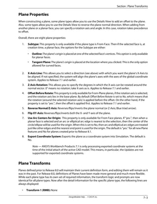 Plane Properties
When constructing a plane, some plane types allow you to use the Details View to add an offset to the plane.
Also, some types allow you to use the Details View to reverse the plane normal direction. When adding from
another plane or a planar face, you can specify a rotation axis and angle. In this case, rotation takes precedence
to offset.
Overall, there are eight plane properties:
1. Subtype: This property is only available if the plane type is From-Face. Then if the selected face is, at
creation time, a planar face, the options for the Subtype are either:
• Outline: The plane's origin is placed at one of the selected face's vertices. This option is only available
for planar faces.
• Tangent Plane: The plane's origin is placed at the location where you clicked. This is the only option
allowed for curved faces.
2. X-Axis Line: This allows you to select a direction (see above) with which you want the plane's X-Axis to
be aligned. If not specified, the system will align the plane's axes with the axes of the global coordinate
system. Applies to Release 7.1 and earlier.
3. Z-Axis Rotation: This allows you to specify the degrees in which the X-axis can be rotated around the
normal vector. 0° means no rotation; take X-axis as is. Applies to Release 7.1 and earlier.
4. OffsetBeforeRotate: This property is only available for From-Plane planes, if the rotation axis is selected,
and the rotation axis lies in the base plane. By default Offset Before Rotate is set to No, which means that
the rotation (around the selected rotation axis) is applied before the offset. On the other hand, if the
property is set to “yes.”, then the offset is applied first. Applies to Release 7.1 and earlier.
5. Reverse Normal/Z-Axis: Reverses/flips/inverts the plane normal (or Z-Axis; Blue triad arrow).
6. Flip XY-Axis: Reverses/flips/inverts both the X- and Y-axis of the plane.
7. Use Arc Centers for Origin: This property is only available for From Face planes. If “yes.”, then when a
planar face is selected and an arc or elliptical arc edge is nearest to the selection, then the center of the
circle/ellipse will be used for the origin. When this is set to No, then arc and elliptical arc edges are treated
just like other edges and the nearest end point is used for the origin. The default is “yes.” for all new Plane
features and No for planes created prior to Release 8.1.
8. Export Coordinate System: Exports the plane as a coordinate system into Simulation. The default is
No.
Note — ANSYS Workbench Products 7.1 is only processing exported coordinate systems at the
time of the initial attach of the active CAD model. This means, in particular, the Updates are not
supported for exported coordinate systems.
Plane Transforms
Planes defined prior to Release 8.0 will maintain their current definition form, and editing them will remain as it
was in the past. For Release 8.0, definitions of Planes have been made more general and much more flexible.
While each plane type has its own set of required information, the transform logic and prompts are now
identical for all plane types. Now after the detail information for the specific plane type, the following lines are
always displayed:
• Transform 1 (RMB): None
7–3
DesignModeler Help . . © SAS IP, Inc.
Section : Plane Transforms
 