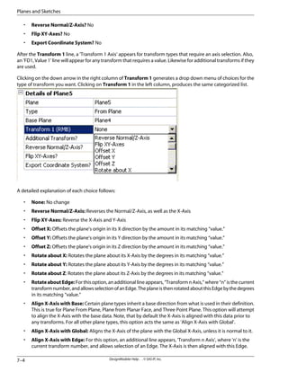 • Reverse Normal/Z-Axis? No
• Flip XY-Axes? No
• Export Coordinate System? No
After the Transform 1 line, a 'Transform 1 Axis' appears for transform types that require an axis selection. Also,
an 'FD1, Value 1' line will appear for any transform that requires a value. Likewise for additional transforms if they
are used.
Clicking on the down arrow in the right column of Transform 1 generates a drop down menu of choices for the
type of transform you want. Clicking on Transform 1 in the left column, produces the same categorized list.
A detailed explanation of each choice follows:
• None: No change
• Reverse Normal/Z-Axis: Reverses the Normal/Z-Axis, as well as the X-Axis
• Flip XY-Axes: Reverse the X-Axis and Y-Axis
• Offset X: Offsets the plane's origin in its X direction by the amount in its matching “value.”
• Offset Y: Offsets the plane's origin in its Y direction by the amount in its matching “value.”
• Offset Z: Offsets the plane's origin in its Z direction by the amount in its matching “value.”
• Rotate about X: Rotates the plane about its X-Axis by the degrees in its matching “value.”
• Rotate about Y: Rotates the plane about its Y-Axis by the degrees in its matching “value.”
• Rotate about Z: Rotates the plane about its Z-Axis by the degrees in its matching “value.”
• RotateaboutEdge: For this option, an additional line appears, “Transform n Axis,” where “n” is the current
transformnumber,andallowsselectionofanEdge.TheplaneisthenrotatedaboutthisEdgebythedegrees
in its matching “value.”
• Align X-Axis with Base: Certain plane types inherit a base direction from what is used in their definition.
This is true for Plane From Plane, Plane from Planar Face, and Three Point Plane. This option will attempt
to align the X-Axis with the base data. Note, that by default the X-Axis is aligned with this data prior to
any transforms. For all other plane types, this option acts the same as 'Align X-Axis with Global'.
• Align X-Axis with Global: Aligns the X-Axis of the plane with the Global X-Axis, unless it is normal to it.
• Align X-Axis with Edge: For this option, an additional line appears, 'Transform n Axis', where 'n' is the
current transform number, and allows selection of an Edge. The X-Axis is then aligned with this Edge.
DesignModeler Help . . © SAS IP, Inc.
7–4
Planes and Sketches
 