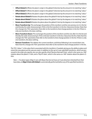 • Offset Global X: Offsets the plane's origin in the global X direction by the amount in its matching “value.”
• Offset Global Y: Offsets the plane's origin in the global Y direction by the amount in its matching “value.”
• Offset Global Z: Offsets the plane's origin in the global Z direction by the amount in its matching “value.”
• Rotate about Global X: Rotates the plane about the global X-Axis by the degrees in its matching “value.”
• Rotate about Global Y: Rotates the plane about the global Y-Axis by the degrees in its matching “value.”
• Rotate about Global Z: Rotates the plane about the global Z-Axis by the degrees in its matching “value.”
• Move Transform Up: This exchanges the position of this transform and the one previous to it in the list
and thereby the order of processing it. If this is the first transform in the list, it becomes the last. Note that
this changes the 'FDn' parameters that refer to the transforms that change position in the list. If there is
only one transform, this does nothing.
• Move Transform Down: This exchanges the position of this transform and the one after it in the list and
thereby the order of processing it. If this is the last transform in the list, it becomes the first. Note that this
changes the 'FDn' parameters that refer to the transforms that change position in the list. If there is only
one transform, this does nothing.
• Remove Transform: This deletes the current transform, and those following it are moved down one.
Note that this changes the 'FDn' parameters that refer to the transforms that change position in the list.
The 'FD1, Value 1' is the value that is associated with this transform, if needed, giving you the ability to place and
orient the new plane just the way you want. In addition to the up to 9 user-specified transforms, which are pro-
cessed in the order you specify, you can also specify a final 'Reverse Normal/Z-Axis', which is the same as a 180°
rotation about the plane’s Y-Axis, and a ’Flip XY-Axes’, which is the same as a 180° rotation about the plane’s Z-
Axis.
Note — For plane types (Align X-axis with Base) that do not have an X-axis direction inherited from their
basedata,anAlignX-AxiswithGlobalisautomaticallyperformedbeforeanyofthespecifiedtransforms.
7–5
DesignModeler Help . . © SAS IP, Inc.
Section : Plane Transforms
 