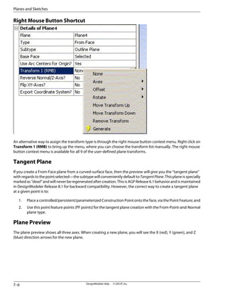 Right Mouse Button Shortcut
An alternative way to assign the transform type is through the right mouse button context menu. Right click on
Transform 1 (RMB) to bring up the menu, where you can choose the transform list manually. The right mouse
button context menu is available for all 9 of the user-defined plane transforms.
Tangent Plane
If you create a From-Face plane from a curved-surface face, then the preview will give you the “tangent plane”
withregardstothepointselected—thesubtypewillconvenientlydefaulttoTangentPlane.Thisplaneisspecially
markedas“dead”andwillneverberegeneratedaftercreation.ThisisAGPRelease6.1behaviorandismaintained
in DesignModeler Release 8.1 for backward compatibility. However, the correct way to create a tangent plane
at a given point is to:
1. Place a controlled/persistent/parameterized Construction Point onto the face, via the Point Feature; and
2. Use this point feature points (PF points) for the tangent plane creation with the From-Point-and-Normal
plane type.
Plane Preview
The plane preview shows all three axes. When creating a new plane, you will see the X (red), Y (green), and Z
(blue) direction arrows for the new plane.
DesignModeler Help . . © SAS IP, Inc.
7–6
Planes and Sketches
 