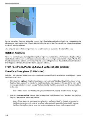 For the case where the origin is placed at a vertex, the X-Axis (red arrow) is aligned such that it is tangent to the
closest edge. For ring edges, the X-Axis is determined by the type of ring. For example, the ellipse above aligned
the X-Axis with its major axis.
Also for planar faces (whether ring or not), you have the option to reverse the direction of the axes.
Rotation Axis Rules
When you are rotating about an edge, Fleming's Rule (right-hand rule) dictates which direction the plane should
rotate. Positive rotations are counterclockwise. As example, open your right hand and stick out your thumb. Your
thumb represents the rotation axis from start to end. Curl your fingers around the axis to illustrate the direction
that the plane will rotate. The curl direction is a positive rotation.
From-Face Plane, Planar vs. Curved-Surfaces Faces Behavior
From-Face Plane, planar (6.1 Behavior)
In AGP 6.1 you may have noticed that From-Face Planes behave differently whether the Base Object is a planar
or curved-surface face.
• If the base face is planar, the plane loses its axes and becomes a “face-boundary Outline plane,” where
face-boundary edges will be inserted as fixed lines into the plane object. In this case it is far more useful
to have access to the boundary edges of the base face (for sketching constraints and dimensioning) than
to the axes.
Note — These planes and their boundary regenerate/refresh properly after the model changes.
• Ifthefaceiscurved-surface,thentheplaneistreatedasa“(dead)TangentPlane,”withaxes,andtheorigin
fixed as it was given at plane creation time.
Note — These planes do not regenerate; rather, they are frozen “dead” in the state of creation (or
their last regeneration with a planar base face - observe that it is possible, but probably atypical,
that faces change from planar to curved-surface, or vice versa, during model regeneration).
DesignModeler Help . . © SAS IP, Inc.
7–8
Planes and Sketches
 