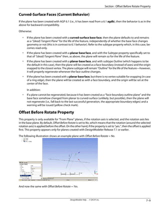 Curved-Surface Faces (Current Behavior)
If the plane has been created with AGP 6.1 (i.e., it has been read from a 6.1 agdb), then the behavior is as in the
above for backward compatibility.
Otherwise:
• If the plane has been created with a curved-surface base face, then the plane defaults to and remains
as a “(dead) Tangent Plane” for the life of the feature, independently of whether the base face changes
geometry or not (this is in contrast to 6.1 behavior). Refer to the subtype property which, in this case, be-
comes read-only.
• If the plane has been created with a planar base face, and with the Subtype property specifically set to
that of “(dead) Tangent Plane” then, as above, the plane will remain so for the life of the feature.
• If the plane has been created with a planar base face, and with subtype Outline (which happens to be
the default in this case), then the plane will be created as a face-boundary (instead of axes) and the origin
snapped to the closest vertex. The plane subtype will remain “Outline” for the life of the feature—however,
it will properly regenerate whenever the face outline changes.
• If the plane has been created with a planar base face, but there is no vertex suitable for snapping (in case
of a ring edge), then the plane will be created as with a face boundary, and the origin will be set at the
center of the face.
In addition:
• If a plane cannot be regenerated, because it has been created as a “face-boundary outline plane” and the
base face somehow changed from planar to curved-surface (unlikely, but possible), then the plane will
not regenerate (i.e., fall back to the last successful generation, the appropriate boundary edges) and a
warning will be issued (yellow check mark).
Offset Before Rotate Property
This property is only available for “From Plane” planes, if the rotation axis is selected, and the rotation axis lies
in the base plane. By default, OffsetBeforeRotate is set to No, which means that the rotation (around the selected
rotationaxis)isappliedbeforetheoffset.Ontheotherhand,ifthepropertyissetto“yes.”,thentheoffsetisapplied
first. This property appears only for planes created with DesignModeler Release 7.1 or earlier.
The following illustration shows an example plane with Offset Before Rotate = No.
And now the same with Offset Before Rotate = Yes.
7–9
DesignModeler Help . . © SAS IP, Inc.
Section : Offset Before Rotate Property
 
