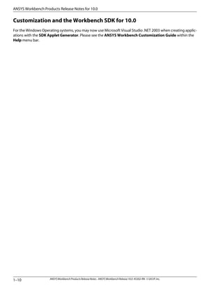 Customization and the Workbench SDK for 10.0
For the Windows Operating systems, you may now use Microsoft Visual Studio .NET 2003 when creating applic-
ations with the SDK Applet Generator. Please see the ANSYS Workbench Customization Guide within the
Help menu bar.
ANSYSWorkbenchProductsReleaseNotes. ANSYSWorkbenchRelease10.0.KS302-RN.©SASIP,Inc.
1–10
ANSYS Workbench Products Release Notes for 10.0
 