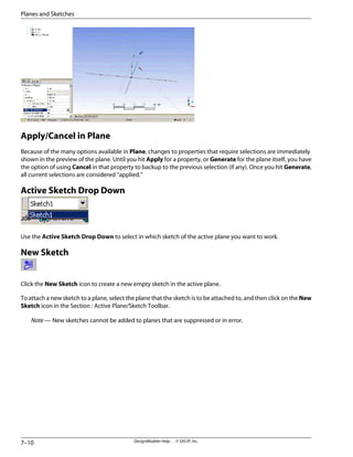 Apply/Cancel in Plane
Because of the many options available in Plane, changes to properties that require selections are immediately
shown in the preview of the plane. Until you hit Apply for a property, or Generate for the plane itself, you have
the option of using Cancel in that property to backup to the previous selection (if any). Once you hit Generate,
all current selections are considered “applied.”
Active Sketch Drop Down
Use the Active Sketch Drop Down to select in which sketch of the active plane you want to work.
New Sketch
Click the New Sketch icon to create a new empty sketch in the active plane.
To attach a new sketch to a plane, select the plane that the sketch is to be attached to, and then click on the New
Sketch icon in the Section : Active Plane/Sketch Toolbar.
Note — New sketches cannot be added to planes that are suppressed or in error.
DesignModeler Help . . © SAS IP, Inc.
7–10
Planes and Sketches
 