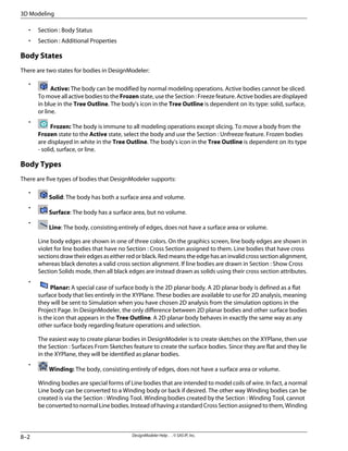 • Section : Body Status
• Section : Additional Properties
Body States
There are two states for bodies in DesignModeler:
•
Active: The body can be modified by normal modeling operations. Active bodies cannot be sliced.
To move all active bodies to the Frozen state, use the Section : Freeze feature. Active bodies are displayed
in blue in the Tree Outline. The body's icon in the Tree Outline is dependent on its type: solid, surface,
or line.
•
Frozen: The body is immune to all modeling operations except slicing. To move a body from the
Frozen state to the Active state, select the body and use the Section : Unfreeze feature. Frozen bodies
are displayed in white in the Tree Outline. The body's icon in the Tree Outline is dependent on its type
- solid, surface, or line.
Body Types
There are five types of bodies that DesignModeler supports:
•
Solid: The body has both a surface area and volume.
•
Surface: The body has a surface area, but no volume.
•
Line: The body, consisting entirely of edges, does not have a surface area or volume.
Line body edges are shown in one of three colors. On the graphics screen, line body edges are shown in
violet for line bodies that have no Section : Cross Section assigned to them. Line bodies that have cross
sectionsdrawtheiredgesaseitherredorblack.Redmeanstheedgehasaninvalidcrosssectionalignment,
whereas black denotes a valid cross section alignment. If line bodies are drawn in Section : Show Cross
Section Solids mode, then all black edges are instead drawn as solids using their cross section attributes.
•
Planar: A special case of surface body is the 2D planar body. A 2D planar body is defined as a flat
surface body that lies entirely in the XYPlane. These bodies are available to use for 2D analysis, meaning
they will be sent to Simulation when you have chosen 2D analysis from the simulation options in the
Project Page. In DesignModeler, the only difference between 2D planar bodies and other surface bodies
is the icon that appears in the Tree Outline. A 2D planar body behaves in exactly the same way as any
other surface body regarding feature operations and selection.
The easiest way to create planar bodies in DesignModeler is to create sketches on the XYPlane, then use
the Section : Surfaces From Sketches feature to create the surface bodies. Since they are flat and they lie
in the XYPlane, they will be identified as planar bodies.
•
Winding: The body, consisting entirely of edges, does not have a surface area or volume.
Winding bodies are special forms of Line bodies that are intended to model coils of wire. In fact, a normal
Line body can be converted to a Winding body or back if desired. The other way Winding bodies can be
created is via the Section : Winding Tool. Winding bodies created by the Section : Winding Tool, cannot
be converted to normal Line bodies. Instead of having a standard Cross Section assigned to them, Winding
DesignModeler Help . . © SAS IP, Inc.
8–2
3D Modeling
 