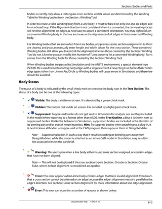 bodies currently only allow a rectangular cross section, and its values are determined by the Winding
Table for Winding bodies from the Section : Winding Tool.
In order to create a valid Winding body from a Line body, it must be based on only line and arc edges and
form a closed loop. If the Alignment direction is not consistent when it is converted, the conversion process
will reverse alignments on edges as necessary to assure a consistent orientation. You may right click on
a converted Winding body in the tree and reverse the alignments of all edges in that converted Winding
body.
For Winding bodies that are converted from Line bodies, any previous cross section assignments to them
are cleared, and you can manually enter length and width values for the cross section. These converted
Winding bodies still allow you to control the alignment whereas those created by the Section : Winding
Tool do not. Likewise you can modify the Number of Turns property for a converted Winding body. Turns
comes from the Winding Table for those created by the Section : Winding Tool.
When Winding bodies are passed to Simulation and the ANSYS environment, a special element type
(SOURC36)isusedtomeshwindingbodyedgeswithasingleelement.ConvertingLineBodiesthatcontain
edge types other than Line or Arc/Circle to Winding bodies will cause errors in Simulation, and therefore
should be avoided.
Body Status
The status of a body is indicated by the small check mark or x next to the body icon in the Tree Outline. The
status of a body can be one of the following types:
•
Visible: The body is visible on screen. It is denoted by a green check mark.
•
Hidden: The body is not visible on screen. It is denoted by a light green check mark.
•
Suppressed: Suppressed bodies do not get sent to Simulation for analysis, nor are they included
in the model when exporting to a format other than AGDB. In the Tree Outline, a blue x is shown next to
suppressed bodies. Unlike the behavior in Simulation, suppressed bodies are included in the statistics of
its owning part and/or overall model statistics. Hint: To suppress bodies when attaching to a plug-in, it
is best to leave all bodies unsuppressed in the CAD program, then suppress them in DesignModeler.
Note — Suppressing bodies in such a way that it results in adding or deleting parts to or from
DesignModeler, while the model is attached as an active CAD model in Simulation, may result in
lost associativities on the part level.
•
Warning: This alerts you when a line body either has no cross section assigned, or contains edges
that have not been aligned.
Note — This will not be displayed if the cross section type is Section : Circular or Section : Circular
Tube, where default alignment is considered acceptable.
•
Error: This error appears when a line body contains edges that have invalid alignment. This means
that a cross section cannot be oriented on an edge because the edge's alignment vector is parallel to the
edge's direction. See Section : Cross Section Alignment for more information about line edge alignment.
•
Error: This error can occur for a number of reasons as shown below.
8–3
DesignModeler Help . . © SAS IP, Inc.
Section : Bodies and Parts
 