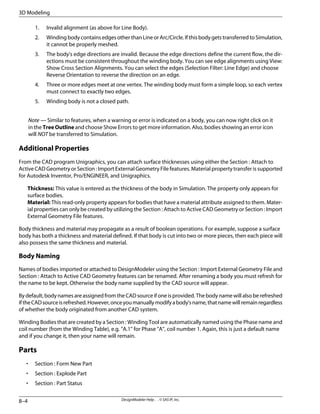 Invalid alignment (as above for Line Body).
1.
2. Winding body contains edges other than Line or Arc/Circle. If this body gets transferred to Simulation,
it cannot be properly meshed.
3. The body's edge directions are invalid. Because the edge directions define the current flow, the dir-
ections must be consistent throughout the winding body. You can see edge alignments using View:
Show Cross Section Alignments. You can select the edges (Selection Filter: Line Edge) and choose
Reverse Orientation to reverse the direction on an edge.
4. Three or more edges meet at one vertex. The winding body must form a simple loop, so each vertex
must connect to exactly two edges.
5. Winding body is not a closed path.
Note — Similar to features, when a warning or error is indicated on a body, you can now right click on it
in the Tree Outline and choose Show Errors to get more information. Also, bodies showing an error icon
will NOT be transferred to Simulation.
Additional Properties
From the CAD program Unigraphics, you can attach surface thicknesses using either the Section : Attach to
Active CAD Geometry or Section : Import External Geometry File features. Material property transfer is supported
for Autodesk Inventor, Pro/ENGINEER, and Unigraphics.
Thickness: This value is entered as the thickness of the body in Simulation. The property only appears for
surface bodies.
Material: This read-only property appears for bodies that have a material attribute assigned to them. Mater-
ial properties can only be created by utilizing the Section : Attach to Active CAD Geometry or Section : Import
External Geometry File features.
Body thickness and material may propagate as a result of boolean operations. For example, suppose a surface
body has both a thickness and material defined. If that body is cut into two or more pieces, then each piece will
also possess the same thickness and material.
Body Naming
Names of bodies imported or attached to DesignModeler using the Section : Import External Geometry File and
Section : Attach to Active CAD Geometry features can be renamed. After renaming a body you must refresh for
the name to be kept. Otherwise the body name supplied by the CAD source will appear.
By default, body names are assigned from the CAD source if one is provided. The body name will also be refreshed
iftheCADsourceisrefreshed.However,onceyoumanuallymodifyabody'sname,thatnamewillremainregardless
of whether the body originated from another CAD system.
Winding Bodies that are created by a Section : Winding Tool are automatically named using the Phase name and
coil number (from the Winding Table), e.g. "A.1" for Phase "A", coil number 1. Again, this is just a default name
and if you change it, then your name will remain.
Parts
• Section : Form New Part
• Section : Explode Part
• Section : Part Status
DesignModeler Help . . © SAS IP, Inc.
8–4
3D Modeling
 