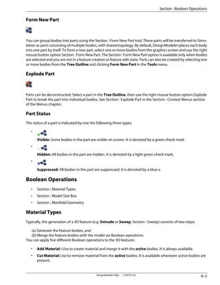 Form New Part
You can group bodies into parts using the Section : Form New Part tool. These parts will be transferred to Simu-
lation as parts consisting of multiple bodies, with shared topology. By default, DesignModeler places each body
into one part by itself. To form a new part, select one or more bodies from the graphics screen and use the right
mouse button option Section : Form New Part. The Section : Form New Part option is available only when bodies
are selected and you are not in a feature creation or feature edit state. Parts can also be created by selecting one
or more bodies from the Tree Outline and clicking Form New Part in the Tools menu.
Explode Part
Parts can be deconstructed. Select a part in the Tree Outline, then use the right mouse button option Explode
Part to break the part into individual bodies. See Section : Explode Part in the Section : Context Menus section
of the Menus chapter.
Part Status
The status of a part is indicated by one the following three types:
•
Visible: Some bodies in the part are visible on screen. It is denoted by a green check mark.
•
Hidden: All bodies in the part are hidden. It is denoted by a light green check mark.
•
Suppressed: All bodies in the part are suppressed. It is denoted by a blue x.
Boolean Operations
• Section : Material Types
• Section : Model Size Box
• Section : Manifold Geometry
Material Types
Typically, the generation of a 3D feature (e.g. Extrude or Sweep, Section : Sweep) consists of two steps:
(a) Generate the feature bodies, and
(b) Merge the feature bodies with the model via Boolean operations.
You can apply five different Boolean operations to the 3D features:
• Add Material : Use to create material and merge it with the active bodies. It is always available.
• Cut Material: Use to remove material from the active bodies. It is available whenever active bodies are
present.
8–5
DesignModeler Help . . © SAS IP, Inc.
Section : Boolean Operations
 