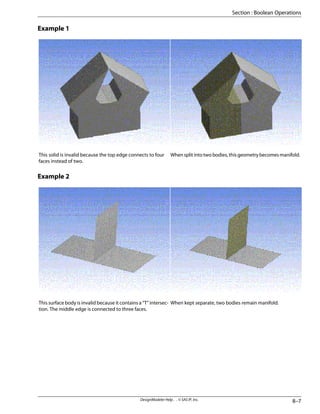 Example 1
Whensplitintotwobodies,thisgeometrybecomesmanifold.
This solid is invalid because the top edge connects to four
faces instead of two.
Example 2
When kept separate, two bodies remain manifold.
This surface body is invalid because it contains a “T” intersec-
tion. The middle edge is connected to three faces.
8–7
DesignModeler Help . . © SAS IP, Inc.
Section : Boolean Operations
 