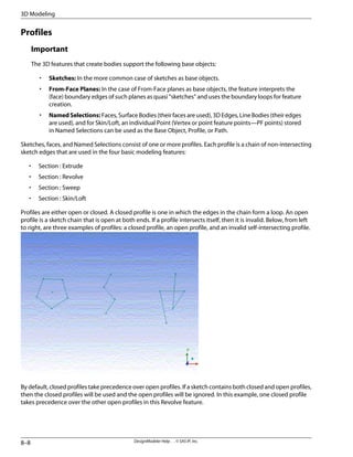 Profiles
Important
The 3D features that create bodies support the following base objects:
• Sketches: In the more common case of sketches as base objects.
• From-Face Planes: In the case of From-Face planes as base objects, the feature interprets the
(face) boundary edges of such planes as quasi “sketches” and uses the boundary loops for feature
creation.
• NamedSelections: Faces, Surface Bodies (their faces are used), 3D Edges, Line Bodies (their edges
are used), and for Skin/Loft, an individual Point (Vertex or point feature points—PF points) stored
in Named Selections can be used as the Base Object, Profile, or Path.
Sketches, faces, and Named Selections consist of one or more profiles. Each profile is a chain of non-intersecting
sketch edges that are used in the four basic modeling features:
• Section : Extrude
• Section : Revolve
• Section : Sweep
• Section : Skin/Loft
Profiles are either open or closed. A closed profile is one in which the edges in the chain form a loop. An open
profile is a sketch chain that is open at both ends. If a profile intersects itself, then it is invalid. Below, from left
to right, are three examples of profiles: a closed profile, an open profile, and an invalid self-intersecting profile.
By default, closed profiles take precedence over open profiles. If a sketch contains both closed and open profiles,
then the closed profiles will be used and the open profiles will be ignored. In this example, one closed profile
takes precedence over the other open profiles in this Revolve feature.
DesignModeler Help . . © SAS IP, Inc.
8–8
3D Modeling
 