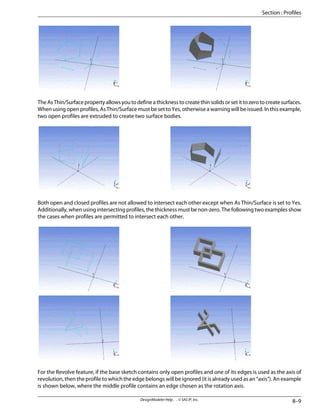 TheAsThin/Surfacepropertyallowsyoutodefineathicknesstocreatethinsolidsorsetittozerotocreatesurfaces.
Whenusingopenprofiles,AsThin/SurfacemustbesettoYes,otherwiseawarningwillbeissued.Inthisexample,
two open profiles are extruded to create two surface bodies.
Both open and closed profiles are not allowed to intersect each other except when As Thin/Surface is set to Yes.
Additionally, when using intersecting profiles, the thickness must be non-zero. The following two examples show
the cases when profiles are permitted to intersect each other.
For the Revolve feature, if the base sketch contains only open profiles and one of its edges is used as the axis of
revolution, then the profile to which the edge belongs will be ignored (it is already used as an “axis”). An example
is shown below, where the middle profile contains an edge chosen as the rotation axis.
8–9
DesignModeler Help . . © SAS IP, Inc.
Section : Profiles
 