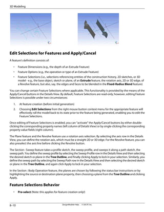Edit Selections for Features and Apply/Cancel
A feature's definition consists of:
• Feature Dimensions (e.g., the depth of an Extrude Feature)
• Feature Options (e.g., the operation or type of an Extrude Feature)
• Feature Selections (i.e., selections referencing entities of the construction history, 2D sketches, or 3D
model - e.g., the base object, sketch or plane, of an Extrude feature, the rotation axis, 2D or 3D edge, of
a Revolve feature, but also, say, the edges and faces to be blended in the Fixed-Radius Blend feature)
You can change certain Feature Selections where applicable. This functionality is provided by the means of the
Apply/Cancel buttons in the Details View. By default, Feature Selections are read-only; however, editing Feature
Selections is possible under two circumstances:
1. At feature creation (before initial generation)
2. Choosing Edit Selections from the right mouse button context menu for the appropriate feature will
effectively roll the model back to its state prior to the feature being generated, enabling you to edit the
Feature Selections.
Once editing of Feature Selections is enabled, you can “activate” the Apply/Cancel buttons by either double-
clicking the corresponding property names (left column of Details View) or by single-clicking the corresponding
property value fields (right column).
The Plane feature and the Revolve feature use a rotation axis selection. By selecting the axis row in the Details
View, you can define the rotation axis, which must be a straight 2D or 3D edge. For the Revolve feature, you can
also preselect the axis line before clicking the Revolve button.
The Section : Sweep feature takes a profile sketch, the sweep profile, and sweeps it along a path sketch, the
sweeppath.YoudefinethesweepprofilebyselectingtheSweepProfilerowintheDetailsViewandthenselecting
the desired sketch or plane in the Tree Outline, and finally clicking Apply to lock in your selection. Similarly, you
define the sweep path by selecting the Sweep Path row in the Details View and then selecting the desired sketch
or plane in the Tree Outline, and again click Apply to lock in your selection.
In the Section : Body Operation feature, the planes are chosen by following the status bar instructions or by
highlighting the source or destination plane property, then choosing a plane from the Tree Outline and clicking
Apply.
Feature Selections Behavior
• Pre-select (Note: this applies for feature creation only!)
DesignModeler Help . . © SAS IP, Inc.
8–10
3D Modeling
 