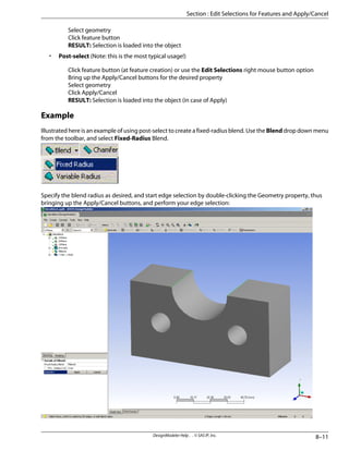 Select geometry
Click feature button
RESULT: Selection is loaded into the object
• Post-select (Note: this is the most typical usage!)
Click feature button (at feature creation) or use the Edit Selections right mouse button option
Bring up the Apply/Cancel buttons for the desired property
Select geometry
Click Apply/Cancel
RESULT: Selection is loaded into the object (in case of Apply)
Example
Illustrated here is an example of using post-select to create a fixed-radius blend. Use the Blend drop down menu
from the toolbar, and select Fixed-Radius Blend.
Specify the blend radius as desired, and start edge selection by double-clicking the Geometry property, thus
bringing up the Apply/Cancel buttons, and perform your edge selection:
8–11
DesignModeler Help . . © SAS IP, Inc.
Section : Edit Selections for Features and Apply/Cancel
 