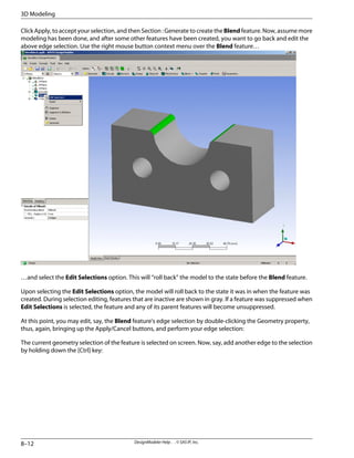 Click Apply, to accept your selection, and then Section : Generate to create the Blend feature. Now, assume more
modeling has been done, and after some other features have been created, you want to go back and edit the
above edge selection. Use the right mouse button context menu over the Blend feature…
…and select the Edit Selections option. This will “roll back” the model to the state before the Blend feature.
Upon selecting the Edit Selections option, the model will roll back to the state it was in when the feature was
created. During selection editing, features that are inactive are shown in gray. If a feature was suppressed when
Edit Selections is selected, the feature and any of its parent features will become unsuppressed.
At this point, you may edit, say, the Blend feature's edge selection by double-clicking the Geometry property,
thus, again, bringing up the Apply/Cancel buttons, and perform your edge selection:
The current geometry selection of the feature is selected on screen. Now, say, add another edge to the selection
by holding down the [Ctrl] key:
DesignModeler Help . . © SAS IP, Inc.
8–12
3D Modeling
 