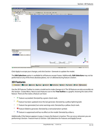 Click Apply to accept your changes, and click Section : Generate to update the model.
The Edit Selections option is available for all features except Freeze. Additionally, Edit Selections may not be
performed on any of the three absolute planes, nor is it allowed during feature creation.
3D Features
Use the 3D Features Toolbar to create a model and to make changes to it. The 3D features are also accessible via
the Section : Create Menu. Next to each features icon in the Tree Outline is a graphic showing the state of the
feature. There are five states a feature can have:
• Feature succeeded. Denoted by a green check mark.
• Feature has been updated since the last generate. Denoted by a yellow lightning bolt.
• Feature has generated, but some warnings exist. Denoted by a yellow check mark.
• Feature failed to generate. Denoted by a red exclamation symbol.
• Feature is suppressed and has no effect on the model. Denoted by a blue x.
Additionally, if the feature appears in gray, it means the feature is inactive. This can occur whenever you are
performing a Section : Feature Insert or Section : Edit Selections for Features and Apply/Cancel.
8–13
DesignModeler Help . . © SAS IP, Inc.
Section : 3D Features
 