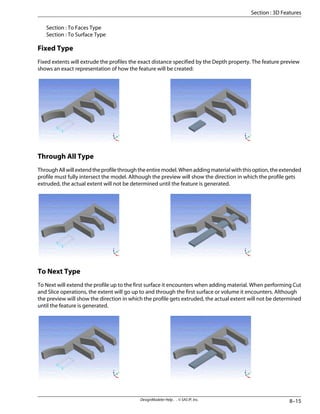 Section : To Faces Type
Section : To Surface Type
Fixed Type
Fixed extents will extrude the profiles the exact distance specified by the Depth property. The feature preview
shows an exact representation of how the feature will be created:
Through All Type
ThroughAllwillextendtheprofilethroughtheentiremodel.Whenaddingmaterialwiththisoption,theextended
profile must fully intersect the model. Although the preview will show the direction in which the profile gets
extruded, the actual extent will not be determined until the feature is generated.
To Next Type
To Next will extend the profile up to the first surface it encounters when adding material. When performing Cut
and Slice operations, the extent will go up to and through the first surface or volume it encounters. Although
the preview will show the direction in which the profile gets extruded, the actual extent will not be determined
until the feature is generated.
8–15
DesignModeler Help . . © SAS IP, Inc.
Section : 3D Features
 