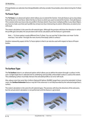If Target Bodies are selected, then DesignModeler will only consider those bodies when determining the To Next
extent.
To Faces Type
The To Faces is an advanced option which allows you to extend the Section : Extrude feature up to a boundary
formed by one or more faces. Select the face or faces to which you want to extend the Section : Extrude feature.
This is easiest when you have only one profile in the base sketch. If you have multiple profiles in your Base Object,
you have to make sure that each profile has at least one face intersecting its extent. Otherwise, an extent error
will result.
The extent calculation is the same for all material types. Although the preview will show the direction in which
the profile gets extruded, the actual extent will not be calculated until the feature is generated.
Note — To Faces option is quite different from To Next. You can say that To Next does not mean “to the
next face,” but rather “through the next chunk of the body (solid or surface).”
Another noteworthy aspect of the To Faces option is that it can also be used with respect to faces of frozen
bodies.
To Surface Type
The To Surface extent is an advanced option which allows you to define the extent through a surface. In this
case a single target face is selected and its underlying (and possibly unbounded) surface is used as the extent.
The underlying surface must fully intersect the extruded profile or an error will result.
Also, please note that some Non-Uniform Rational B-Splines (NURBS) target faces cannot be extended. In those
cases, the Surface Extension feature may fail if the extension is not fully bounded by the selected target face's
surface.
The extent calculation is the same for all material types. The preview will show the direction of the extrusion,
but the actual extent calculation is not performed until the feature is generated.
DesignModeler Help . . © SAS IP, Inc.
8–16
3D Modeling
 