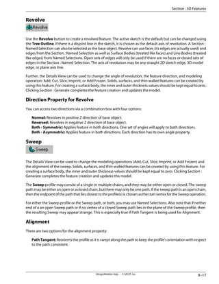 Revolve
Use the Revolve button to create a revolved feature. The active sketch is the default but can be changed using
the Tree Outline. If there is a disjoint line in the sketch, it is chosen as the default axis of revolution. A Section :
Named Selection can also be selected as the base object. Revolve can use faces (its edges are actually used) and
edges from the Section : Named Selection as well as Surface Bodies (treated like faces) and Line Bodies (treated
like edges) from Named Selections. Open sets of edges will only be used if there are no faces or closed sets of
edges in the Section : Named Selection. The axis of revolution may be any straight 2D sketch edge, 3D model
edge, or plane axis line.
Further, the Details View can be used to change the angle of revolution, the feature direction, and modeling
operation: Add, Cut, Slice, Imprint, or Add Frozen. Solids, surfaces, and thin-walled features can be created by
using this feature. For creating a surface body, the inner and outer thickness values should be kept equal to zero.
Clicking Section : Generate completes the feature creation and updates the model.
Direction Property for Revolve
You can access two directions via a combination box with four options:
Normal: Revolves in positive Z direction of base object.
Reversed: Revolves in negative Z direction of base object.
Both - Symmetric: Applies feature in both directions. One set of angles will apply to both directions.
Both - Asymmetric: Applies feature in both directions. Each direction has its own angle property.
Sweep
The Details View can be used to change the modeling operations (Add, Cut, Slice, Imprint, or Add Frozen) and
the alignment of the sweep. Solids, surfaces, and thin-walled features can be created by using this feature. For
creating a surface body, the inner and outer thickness values should be kept equal to zero. Clicking Section :
Generate completes the feature creation and updates the model.
The Sweep profile may consist of a single or multiple chains, and they may be either open or closed. The sweep
path may be either an open or a closed chain, but there may only be one path. If the sweep path is an open chain,
thentheendpointofthepaththatliesclosesttotheprofile(s)ischosenasthestartvertexfortheSweepoperation.
For either the Sweep profile or the Sweep path, or both, you may use Named Selections. Also note that if neither
end of a an open Sweep path or if no vertex of a closed Sweep path lies in the plane of the Sweep profile, then
the resulting Sweep may appear strange. This is especially true if Path Tangent is being used for Alignment.
Alignment
There are two options for the alignment property:
PathTangent:Reorients the profile as it is swept along the path to keep the profile's orientation with respect
to the path consistent.
8–17
DesignModeler Help . . © SAS IP, Inc.
Section : 3D Features
 