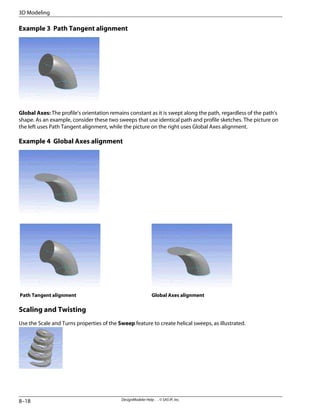 Example 3 Path Tangent alignment
Global Axes: The profile's orientation remains constant as it is swept along the path, regardless of the path's
shape. As an example, consider these two sweeps that use identical path and profile sketches. The picture on
the left uses Path Tangent alignment, while the picture on the right uses Global Axes alignment.
Example 4 Global Axes alignment
Global Axes alignment
Path Tangent alignment
Scaling and Twisting
Use the Scale and Turns properties of the Sweep feature to create helical sweeps, as illustrated.
DesignModeler Help . . © SAS IP, Inc.
8–18
3D Modeling
 