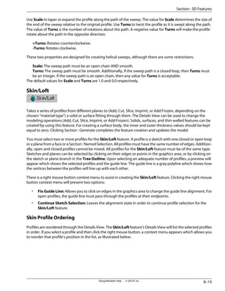 Use Scale to taper or expand the profile along the path of the sweep. The value for Scale determines the size of
the end of the sweep relative to the original profile. Use Turns to twist the profile as it is swept along the path.
The value of Turns is the number of rotations about the path. A negative value for Turns will make the profile
rotate about the path in the opposite direction.
+Turns: Rotates counterclockwise.
-Turns: Rotates clockwise.
These two properties are designed for creating helical sweeps, although there are some restrictions:
Scale: The sweep path must be an open chain AND smooth.
Turns: The sweep path must be smooth. Additionally, if the sweep path is a closed loop, then Turns must
be an integer. If the sweep path is an open chain, then any value for Turns is acceptable.
The default values for Scale and Turns are 1.0 and 0.0 respectively.
Skin/Loft
Takes a series of profiles from different planes to (Add, Cut, Slice, Imprint, or Add Frozen, depending on the
chosen “material type”) a solid or surface fitting through them. The Details View can be used to change the
modeling operations (Add, Cut, Slice, Imprint, or Add Frozen). Solids, surfaces, and thin-walled features can be
created by using this feature. For creating a surface body, the inner and outer thickness values should be kept
equal to zero. Clicking Section : Generate completes the feature creation and updates the model.
You must select two or more profiles for the Skin/Loft feature. A profile is a sketch with one closed or open loop
or a plane from a face or a Section : Named Selection. All profiles must have the same number of edges. Addition-
ally, open and closed profiles cannot be mixed. All profiles for the Skin/Loft feature must be of the same type.
Sketches and planes can be selected by clicking on their edges or points in the graphics area, or by clicking on
the sketch or plane branch in the Tree Outline. Upon selecting an adequate number of profiles, a preview will
appear which shows the selected profiles and the guide line. The guide line is a gray polyline which shows how
the vertices between the profiles will line up with each other.
There is a right mouse button context menu to assist in creating the Skin/Loft feature. Clicking the right mouse
button context menu will present two options:
• Fix Guide Line: Allows you to click on edges in the graphics area to change the guide line alignment. For
open profiles, the guide line must pass through the profiles at their endpoints.
• Continue Sketch Selection: Leaves the alignment state in order to continue profile selection for the
Skin/Loft feature.
Skin Profile Ordering
Profiles are reordered through the Details View. The Skin/Loft feature's Details View will list the selected profiles
in order. If you select a profile and then click the right mouse button, a context menu appears which allows you
to reorder that profile's position in the list, as illustrated below.
8–19
DesignModeler Help . . © SAS IP, Inc.
Section : 3D Features
 