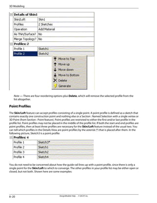 Note — There are four reordering options plus Delete, which will remove the selected profile from the
list altogether.
Point Profiles
The Skin/Loft feature can accept profiles consisting of a single point. A point profile is defined as a sketch that
contains exactly one construction point and nothing else or a Section : Named Selection with a single vertex or
3D Point (from Section : Point feature). Point profiles are restricted to either the first and/or last profile in the
profile list. Point profiles may not be placed in the middle of the profile list. If both the start and end profiles are
point profiles, then at least three profiles are necessary for the Skin/Loft feature instead of the usual two. You
can tell which profiles in the Details View are point profiles by the asterisk (*) that is placed after them. In the
following picture, Sketch3 is a point profile:
You do not need to be concerned about how the guide rail lines up with a point profile, since there is only a
single point for the Skin/Loft to which to converge. The other profiles in your profile list may be either open or
closed, but not both. Shown here are some examples:
DesignModeler Help . . © SAS IP, Inc.
8–20
3D Modeling
 