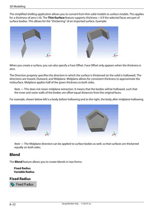 The simplified shelling application allows you to convert from thin solid models to surface models. This applies
for a thickness of zero (=0). The Thin/Surface feature supports thickness > 0 if the selected faces are part of
surface bodies. This allows for the “thickening” of an imported surface. Example:
When you create a surface, you can also specify a Face Offset. Face Offset only appears when the thickness is
zero.
The Direction property specifies the direction in which the surface is thickened (or the solid is hollowed). The
directions are Inward, Outward, and Midplane. Midplane allows for consistent thickness to approximate the
midsurface. Midplane applies half of the given thickness to both sides.
Note — This does not mean midplane extraction. It means that the bodies will be hollowed, such that
the inner and outer walls of the bodies are offset equal distances from the original faces.
For example, shown below left is a body before hollowing and to the right, the body after midplane hollowing.
Note — The Midplane direction can be applied to surface bodies as well, so that surfaces are thickened
equally on both sides.
Blend
The Blend feature allows you to create blends in two forms:
Fixed Radius
Variable Radius
Fixed Radius
DesignModeler Help . . © SAS IP, Inc.
8–22
3D Modeling
 
