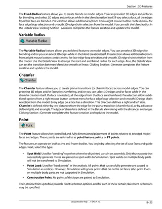 The Fixed-Radius feature allows you to create blends on model edges. You can preselect 3D edges and/or faces
for blending, and select 3D edges and/or faces while in the blend creation itself. If you select a face, all the edges
from that face are blended. Preselection allows additional options from a right mouse button context menu for
face edge loop selection and smooth 3D edge chain selection from the model. You can edit the blend radius in
the Details View. Clicking Section : Generate completes the feature creation and updates the model.
Variable Radius
The Variable-Radius feature allows you to blend features on model edges. You can preselect 3D edges for
blending and/or you can select 3D edges while in the blend creation itself. Preselection allows additional options
from a right mouse button context menu for face edge loop selection and smooth 3D edge chain selection from
the model. Use the Details View to change the start and end blend radius for each edge. Also, the Details View
can set the transition between blends to smooth or linear. Clicking Section : Generate completes the feature
creation and updates the model.
Chamfer
The Chamfer feature allows you to create planar transitions (or chamfer faces) across model edges. You can
preselect 3D edges and/or faces for chamfering, and/or you can select 3D edges and/or faces while in the
chamfer creation itself. If a face is selected, all the edges from that face are chamfered. Preselection allows addi-
tional options from a right mouse button context menu for face edge loop selection and smooth 3D edge chain
selection from the model. Every edge on a face has a direction. This direction defines a right and left side.
Chamfer is defined either by two distances from the edge for the planar transition (chamfer face), or by a distance
(left or right) and an angle. The type of chamfer is defined in the Details View along with the distances and angle.
Clicking Section : Generate completes the feature creation and updates the model.
Point
The Point feature allows for controlled and fully dimensioned placement of points relative to selected model
faces and edges. These points are referred to as point feature points, or PF points.
The feature can operate on both active and frozen bodies. You begin by selecting the set of base faces and guide
edges. Next, select the type:
• Spot Weld: Used for “welding” together otherwise disjointed parts in an assembly. Only those points that
successfully generate mates are passed as spot welds to Simulation. Spot welds on multiple body parts
will not be transferred to Simulation.
• Point Load: Used for “hard points” in the analysis. All points that successfully generate are passed to
Simulation as vertices. However, Simulation will ignore points that do not lie on faces. Also point loads
on multiple body parts are not supported in Simulation.
• Construction Point: No points of this type are passed to Simulation.
Then,choosefromuptofourpossiblePointDefinitionoptions,andforeachofthesecertainplacementdefinitions
may be specified:
8–23
DesignModeler Help . . © SAS IP, Inc.
Section : 3D Features
 