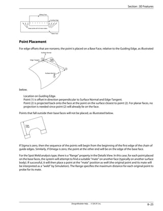 Mating Face
Guiding Edge
Base Face
These points will not have mates.
Point Placement
For edge offsets that are nonzero, the point is placed on a Base Face, relative to the Guiding Edge, as illustrated
below.
1
3
2
Edge
Offset
Surface Normal
Edge Tangent
Surface Normal
Location on Guiding Edge.
Point (1) is offset in direction perpendicular to Surface Normal and Edge Tangent.
Point (2) is projected back onto the face at the point on the surface closest to point (2). For planar faces, no
projection is needed since point (2) will already lie on the face.
Points that fall outside their base faces will not be placed, as illustrated below.
Edge
Offset
If Sigma is zero, then the sequence of the points will begin from the beginning of the first edge of the chain of
guide edges. Similarly, if Omega is zero, the point at the other end will be on the edge of the base face.
For the Spot Weld analysis type, there is a “Range” property in the Details View. In this case, for each point placed
on the base faces, the system will attempt to find a suitable “mate” on another face (typically on another surface
body). If successful, it will then place a point at the “mate” position as well (the original point and its mate will
be interpreted as a “weld” by Simulation). The Range specifies the maximum distance for each original point to
probe for its mate.
8–25
DesignModeler Help . . © SAS IP, Inc.
Section : 3D Features
 