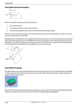 Point Mate Search Procedure
Surface Normal
Edge Tangent
1
2
3
Mates are found by searching up to three directions:
1. The Surface Normal
2. The opposite direction of the Surface Normal
3. The direction perpendicular to both the Surface Normal and Edge Tangent
Direction 1 and 2 are always searched. The closest mate found from these two directions is chosen. If no mate
is found, then direction 3 is searched.
Mate placement is defined by the ray originating from the original point in one of the three directions described
above. Note that each point's ray may be different, since the ray depends on the shape of the base face, as illus-
trated below. The distance between the point and its mate must be less than or equal to the Range parameter.
For a Spot Weld from Coordinates File, only directions 1 and 2 are searched.
Mates
Original
Points
Face Offset Property
This option allows you to place points offset from the surface of the base face. The Face Offset property is available
for Point Load and Construction Point types, but not for Spot Welds. The offset direction is determined by the
surface normal as shown here.
Note that the face offset may be either positive or negative, and may even result in the point being placed inside
a body. An example is shown here, where the base face and guide edge are highlighted.
DesignModeler Help . . © SAS IP, Inc.
8–26
3D Modeling
 