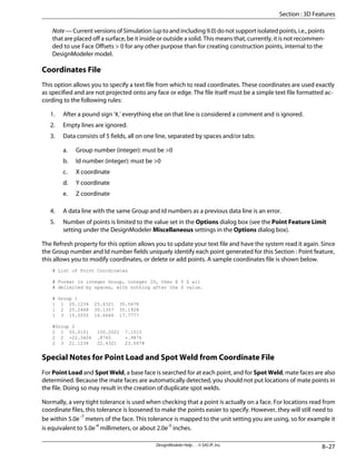 Note — Current versions of Simulation (up to and including 9.0) do not support isolated points, i.e., points
that are placed off a surface, be it inside or outside a solid. This means that, currently, it is not recommen-
ded to use Face Offsets > 0 for any other purpose than for creating construction points, internal to the
DesignModeler model.
Coordinates File
This option allows you to specify a text file from which to read coordinates. These coordinates are used exactly
as specified and are not projected onto any face or edge. The file itself must be a simple text file formatted ac-
cording to the following rules:
1. After a pound sign '#,' everything else on that line is considered a comment and is ignored.
2. Empty lines are ignored.
3. Data consists of 5 fields, all on one line, separated by spaces and/or tabs:
a. Group number (integer): must be >0
b. Id number (integer): must be >0
c. X coordinate
d. Y coordinate
e. Z coordinate
4. A data line with the same Group and Id numbers as a previous data line is an error.
5. Number of points is limited to the value set in the Options dialog box (see the Point Feature Limit
setting under the DesignModeler Miscellaneous settings in the Options dialog box).
The Refresh property for this option allows you to update your text file and have the system read it again. Since
the Group number and Id number fields uniquely identify each point generated for this Section : Point feature,
this allows you to modify coordinates, or delete or add points. A sample coordinates file is shown below.
# List of Point Coordinates
# Format is integer Group, integer ID, then X Y Z all
# delimited by spaces, with nothing after the Z value.
# Group 1
1 1 20.1234 25.4321 30.5678
1 2 25.2468 30.1357 35.1928
1 3 15.5555 16.6666 17.7777
#Group 2
2 1 50.0101 100.2021 7.1515
2 2 -22.3456 .8765 -.9876
2 3 21.1234 22.4321 23.5678
Special Notes for Point Load and Spot Weld from Coordinate File
For Point Load and Spot Weld, a base face is searched for at each point, and for Spot Weld, mate faces are also
determined. Because the mate faces are automatically detected, you should not put locations of mate points in
the file. Doing so may result in the creation of duplicate spot welds.
Normally, a very tight tolerance is used when checking that a point is actually on a face. For locations read from
coordinate files, this tolerance is loosened to make the points easier to specify. However, they will still need to
be within 5.0e-7
meters of the face. This tolerance is mapped to the unit setting you are using, so for example it
is equivalent to 5.0e-4
millimeters, or about 2.0e-5
inches.
8–27
DesignModeler Help . . © SAS IP, Inc.
Section : 3D Features
 