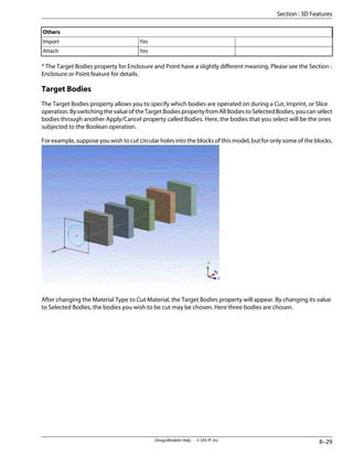 Others
Yes
Import
Yes
Attach
* The Target Bodies property for Enclosure and Point have a slightly different meaning. Please see the Section :
Enclosure or Point feature for details.
Target Bodies
The Target Bodies property allows you to specify which bodies are operated on during a Cut, Imprint, or Slice
operation.ByswitchingthevalueoftheTargetBodiespropertyfromAllBodiestoSelectedBodies,youcanselect
bodies through another Apply/Cancel property called Bodies. Here, the bodies that you select will be the ones
subjected to the Boolean operation.
For example, suppose you wish to cut circular holes into the blocks of this model, but for only some of the blocks.
After changing the Material Type to Cut Material, the Target Bodies property will appear. By changing its value
to Selected Bodies, the bodies you wish to be cut may be chosen. Here three bodies are chosen.
8–29
DesignModeler Help . . © SAS IP, Inc.
Section : 3D Features
 