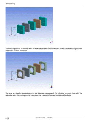 After clicking Section : Generate, three of the five bodies have holes. Only the bodies selected as targets were
used in the Boolean operation.
The same functionality applies to Imprint and Slice operations as well. The following picture is the result if the
operation were changed to Imprint Faces. Here the imprinted faces are highlighted for clarity.
DesignModeler Help . . © SAS IP, Inc.
8–30
3D Modeling
 