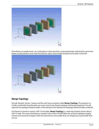 If the blocks are initially frozen, we could perform a Slice operation using target bodies. Selecting the same three
bodies would yield this result. Note here that for clarity, frozen body transparency has been turned off.
Merge Topology
Extrude, Revolve, Section : Sweep, and Skin each have a property called Merge Topology. This property is a
Yes/No combination box that gives you more control over feature topology. Setting the property to Yes will
optimize the topology of feature bodies, while setting it to No will leave the topology of feature bodies unaltered.
For features in previous versions, AGP 7.0 and older, Merge Topology is a read-only property whose value is
AGP 7.0 style. This means that features created in old versions of AGP follow the previous topology merging
scheme and cannot be changed. Under the old scheme, inner profile faces are merged, but outer profile faces
are not.
8–31
DesignModeler Help . . © SAS IP, Inc.
Section : 3D Features
 