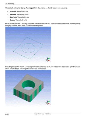The default setting for Merge Topology differs depending on the 3D feature you are using:
• Extrude: The default is Yes.
• Revolve: The default is Yes.
• Skin/Loft: The default is No.
• Sweep: The default is No.
For example, consider a rectangular profile with a circular hole in it. To illustrate the differences in the topology
merging schemes, each edge is split into several pieces:
Extruding this profile in AGP 7.0 would produce the following result. The old scheme merges the cylindrical faces
of the hole, but does not merge the outer faces of the block:
DesignModeler Help . . © SAS IP, Inc.
8–32
3D Modeling
 