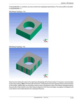 In DesignModeler 7.1 and later, you have control over topological optimizations. The same profile is extruded
in DesignModeler 7.1:
With Merge Topology = Yes:
With Merge Topology = No:
Note how the setting the value to Yes optimizes all topology of the feature body. It is however, recommended
to leave this setting as No for the Skin/Loft and Section : Sweep features to best represent the true characteristics
of the profiles. Additionally, you should be cautious when changing the value of the Merge Topology property
because after initial creation, once other features depend on this, faces and edges may appear or disappear and
cause failures and invalid selections for subsequent features.
8–33
DesignModeler Help . . © SAS IP, Inc.
Section : 3D Features
 