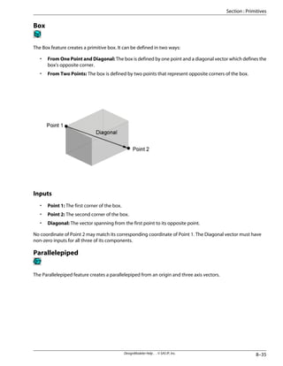 Box
The Box feature creates a primitive box. It can be defined in two ways:
• From One Point and Diagonal: The box is defined by one point and a diagonal vector which defines the
box's opposite corner.
• From Two Points: The box is defined by two points that represent opposite corners of the box.
Inputs
• Point 1: The first corner of the box.
• Point 2: The second corner of the box.
• Diagonal: The vector spanning from the first point to its opposite point.
No coordinate of Point 2 may match its corresponding coordinate of Point 1. The Diagonal vector must have
non-zero inputs for all three of its components.
Parallelepiped
The Parallelepiped feature creates a parallelepiped from an origin and three axis vectors.
8–35
DesignModeler Help . . © SAS IP, Inc.
Section : Primitives
 