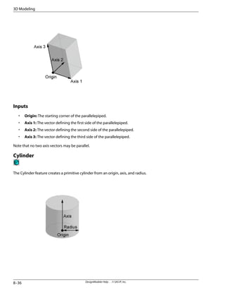 Inputs
• Origin: The starting corner of the parallelepiped.
• Axis 1: The vector defining the first side of the parallelepiped.
• Axis 2: The vector defining the second side of the parallelepiped.
• Axis 3: The vector defining the third side of the parallelepiped.
Note that no two axis vectors may be parallel.
Cylinder
The Cylinder feature creates a primitive cylinder from an origin, axis, and radius.
DesignModeler Help . . © SAS IP, Inc.
8–36
3D Modeling
 