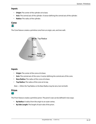 Inputs
• Origin: The center of the cylinder at its base.
• Axis: The central axis of the cylinder. A vector defining the central axis of the cylinder.
• Radius: The radius of the cylinder.
Cone
The Cone feature creates a primitive cone from an origin, axis, and two radii.
Inputs
• Origin: The center of the cone at its base.
• Axis: The central axis of the cone. A vector defining the central axis of the cone.
• Base Radius: The radius of the cone at its base.
• Top Radius: The radius of the cone at its top.
Note — Either the Top Radius or the Base Radius may be zero, but not both.
Prism
The Prism feature creates a primitive prism. The prism's size can be defined in two ways:
• By Radius: A radius from the origin to an outer vertex.
• By Side Length: The length of each side of the prism.
8–37
DesignModeler Help . . © SAS IP, Inc.
Section : Primitives
 