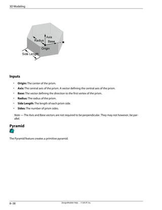 Inputs
• Origin: The center of the prism.
• Axis: The central axis of the prism. A vector defining the central axis of the prism.
• Base: The vector defining the direction to the first vertex of the prism.
• Radius: The radius of the prism.
• Side Length: The length of each prism side.
• Sides: The number of prism sides.
Note — The Axis and Base vectors are not required to be perpendicular. They may not however, be par-
allel.
Pyramid
The Pyramid feature creates a primitive pyramid.
DesignModeler Help . . © SAS IP, Inc.
8–38
3D Modeling
 