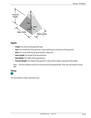 Inputs
• Origin: The center of the pyramid's base.
• Axis: The central axis of the pyramid. A vector defining the central axis of the pyramid.
• Base: The vector defining the pyramid base's alignment.
• Base Length: The length of the pyramid base.
• Base Width: The width of the pyramid base.
• Pyramid Height: The height of the pyramid. A value of zero implies a pyramid of full height.
Note — The Axis and Base vectors are not required to be perpendicular. They may not however, be par-
allel.
Torus
The Torus feature creates a primitive torus.
8–39
DesignModeler Help . . © SAS IP, Inc.
Section : Primitives
 
