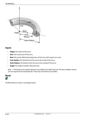 Inputs
• Origin: The center of the torus.
• Axis: The central axis of the torus.
• Base: The vector defining the alignment of the torus with respect to its axis.
• Inner Radius: The distance from the axis to the inside of the torus.
• Outer Radius: The distance from the axis to the outside of the torus.
• Angle: The angle of rotation about the axis.
Note — The direction of rotation about the axis follows the right hand rule. The Axis and Base vectors
are not required to be perpendicular. They may not however, be parallel.
Bend
The Bend feature creates a rectangular bend.
DesignModeler Help . . © SAS IP, Inc.
8–40
3D Modeling
 